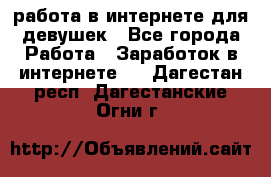 работа в интернете для девушек - Все города Работа » Заработок в интернете   . Дагестан респ.,Дагестанские Огни г.